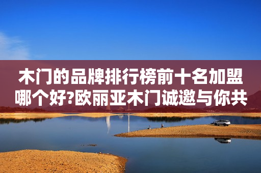 木门的品牌排行榜前十名加盟哪个好?欧丽亚木门诚邀与你共赢
