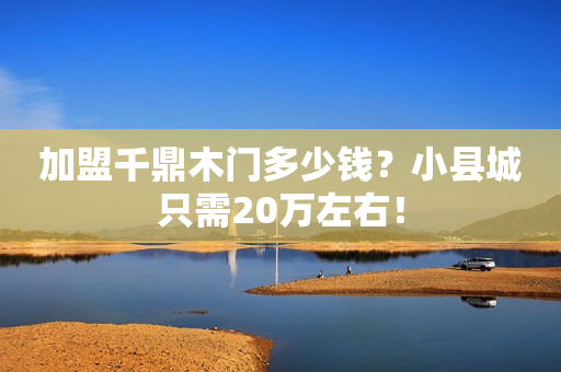 加盟千鼎木门多少钱？小县城只需20万左右！