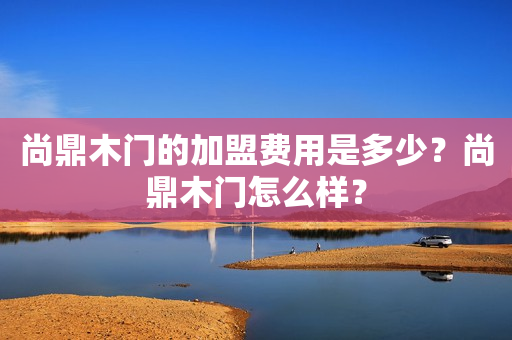 尚鼎木门的加盟费用是多少？尚鼎木门怎么样？