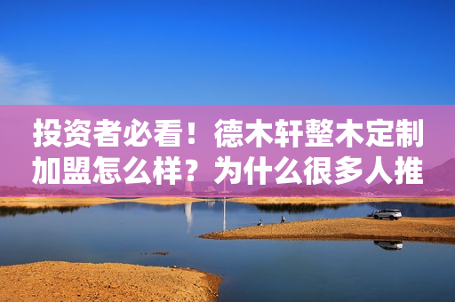 投资者必看！德木轩整木定制加盟怎么样？为什么很多人推荐它？