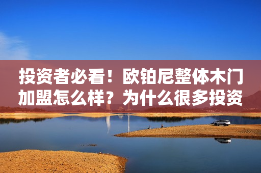 投资者必看！欧铂尼整体木门加盟怎么样？为什么很多投资商推荐