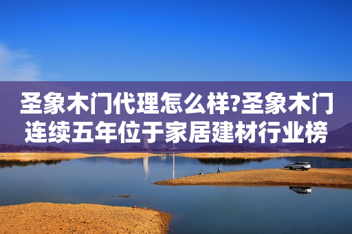 圣象木门代理怎么样?圣象木门连续五年位于家居建材行业榜首