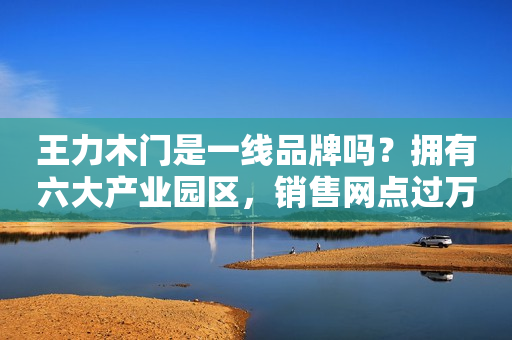 王力木门是一线品牌吗？拥有六大产业园区，销售网点过万家