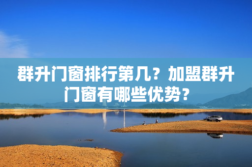 群升门窗排行第几？加盟群升门窗有哪些优势？