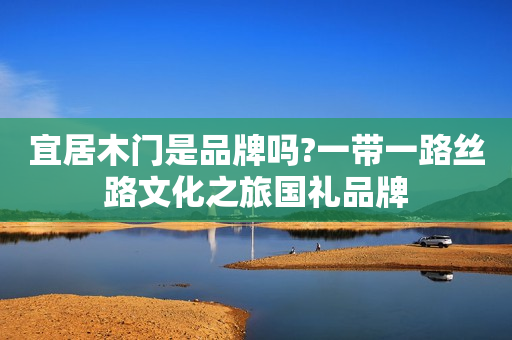 宜居木门是品牌吗?一带一路丝路文化之旅国礼品牌