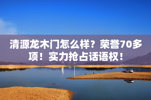 清源龙木门怎么样？荣誉70多项！实力抢占话语权！