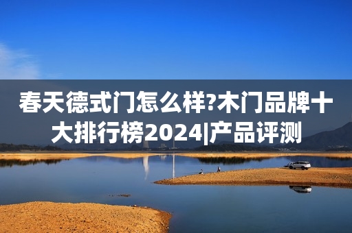 春天德式门怎么样?木门品牌十大排行榜2024|产品评测