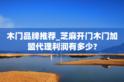 木门品牌推荐_芝麻开门木门加盟代理利润有多少?