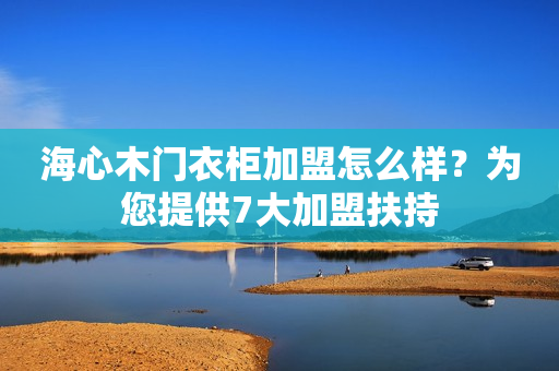 海心木门衣柜加盟怎么样？为您提供7大加盟扶持