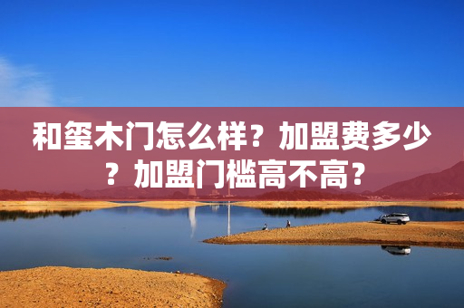 和玺木门怎么样？加盟费多少？加盟门槛高不高？