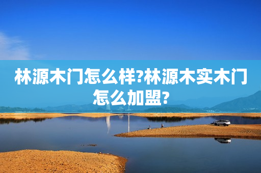 林源木门怎么样?林源木实木门怎么加盟?