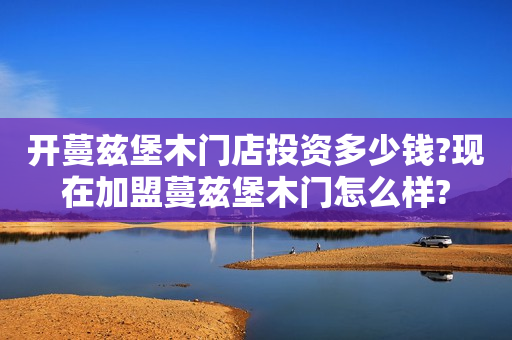 开蔓兹堡木门店投资多少钱?现在加盟蔓兹堡木门怎么样?