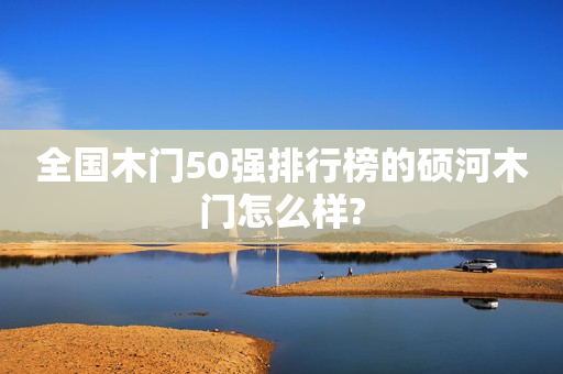 全国木门50强排行榜的硕河木门怎么样?