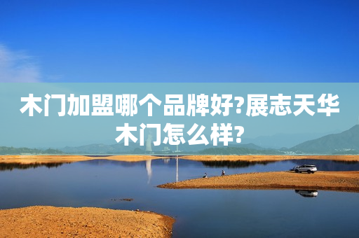 木门加盟哪个品牌好?展志天华木门怎么样?