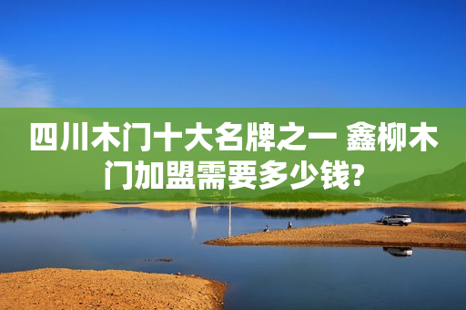四川木门十大名牌之一 鑫柳木门加盟需要多少钱?