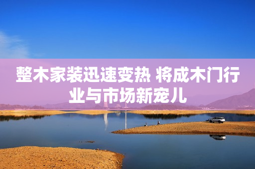 整木家装迅速变热 将成木门行业与市场新宠儿