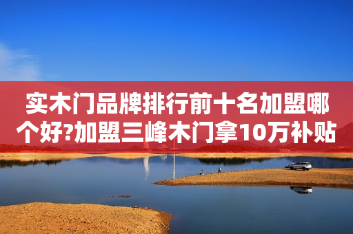 实木门品牌排行前十名加盟哪个好?加盟三峰木门拿10万补贴