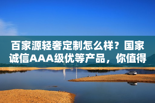 百家源轻奢定制怎么样？国家诚信AAA级优等产品，你值得加盟！