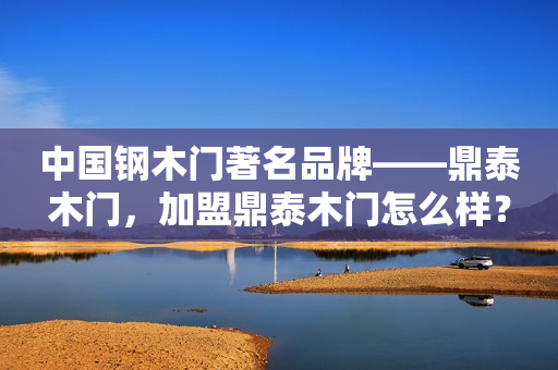 中国钢木门著名品牌——鼎泰木门，加盟鼎泰木门怎么样？