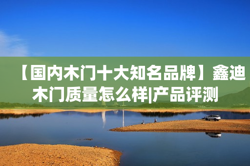 【国内木门十大知名品牌】鑫迪木门质量怎么样|产品评测