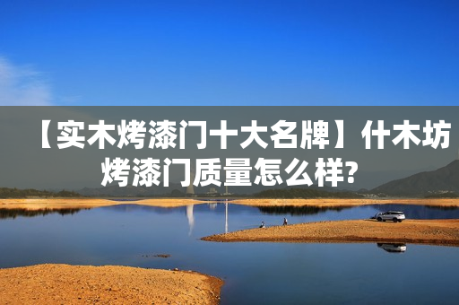 【实木烤漆门十大名牌】什木坊烤漆门质量怎么样?