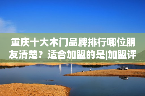 重庆十大木门品牌排行哪位朋友清楚？适合加盟的是|加盟评测