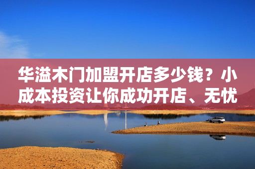 华溢木门加盟开店多少钱？小成本投资让你成功开店、无忧赚钱