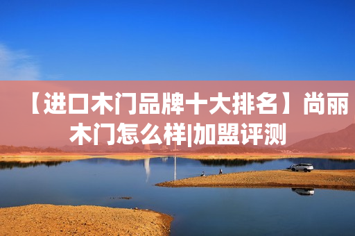 【进口木门品牌十大排名】尚丽木门怎么样|加盟评测