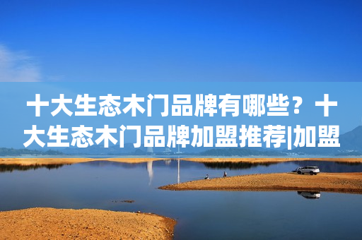 十大生态木门品牌有哪些？十大生态木门品牌加盟推荐|加盟评测