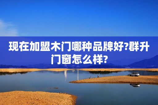 现在加盟木门哪种品牌好?群升门窗怎么样?