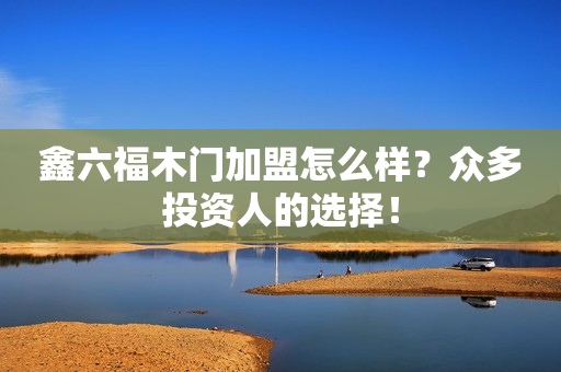 鑫六福木门加盟怎么样？众多投资人的选择！