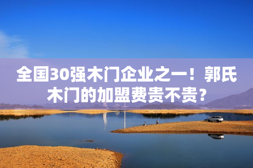 全国30强木门企业之一！郭氏木门的加盟费贵不贵？