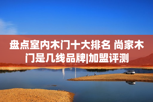 盘点室内木门十大排名 尚家木门是几线品牌|加盟评测