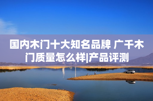 国内木门十大知名品牌 广千木门质量怎么样|产品评测