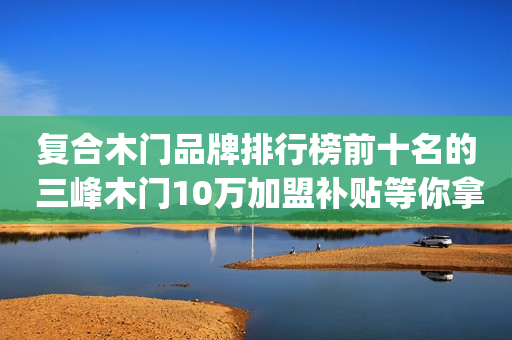 复合木门品牌排行榜前十名的 三峰木门10万加盟补贴等你拿|加盟评测
