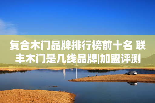 复合木门品牌排行榜前十名 联丰木门是几线品牌|加盟评测