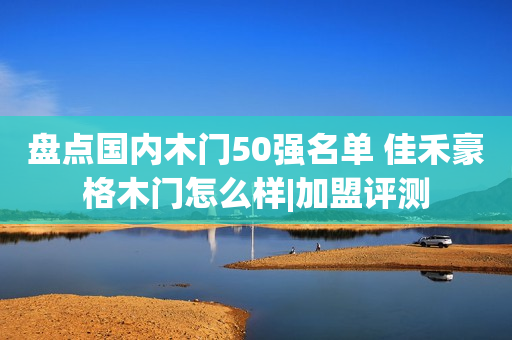 盘点国内木门50强名单 佳禾豪格木门怎么样|加盟评测