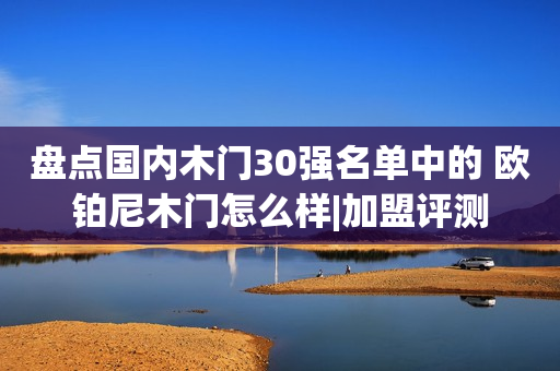 盘点国内木门30强名单中的 欧铂尼木门怎么样|加盟评测