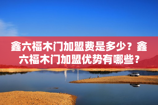 鑫六福木门加盟费是多少？鑫六福木门加盟优势有哪些？