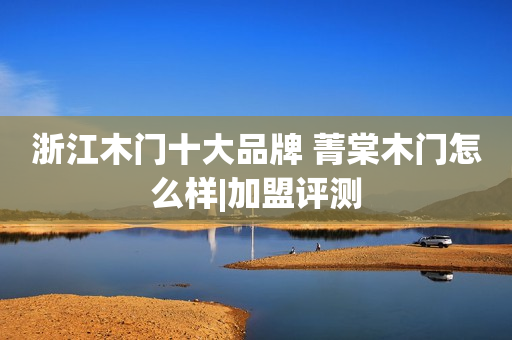 浙江木门十大品牌 菁棠木门怎么样|加盟评测