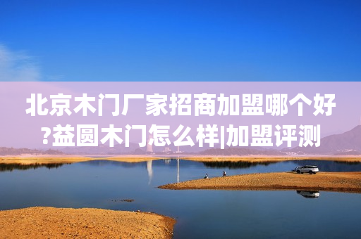 北京木门厂家招商加盟哪个好?益圆木门怎么样|加盟评测
