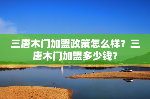 三唐木门加盟政策怎么样？三唐木门加盟多少钱？