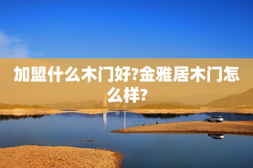加盟什么木门好?金雅居木门怎么样?
