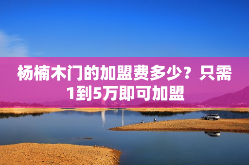 杨楠木门的加盟费多少？只需1到5万即可加盟
