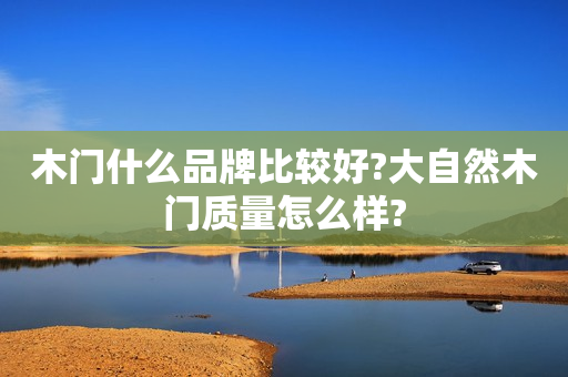 木门什么品牌比较好?大自然木门质量怎么样?