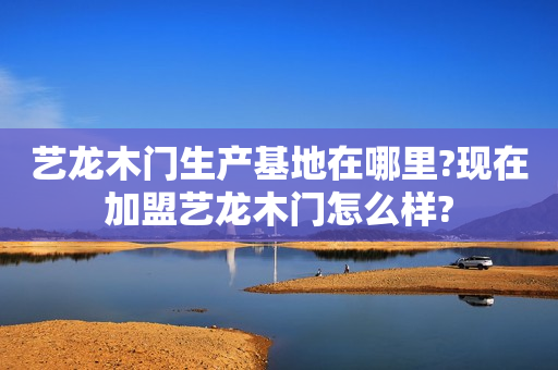 艺龙木门生产基地在哪里?现在加盟艺龙木门怎么样?
