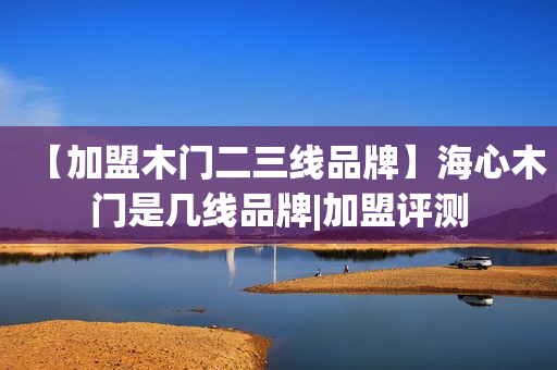 【加盟木门二三线品牌】海心木门是几线品牌|加盟评测