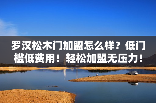 罗汉松木门加盟怎么样？低门槛低费用！轻松加盟无压力！