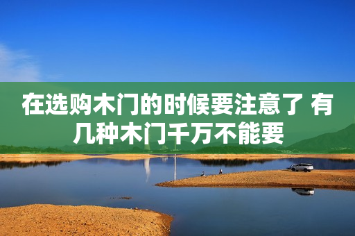 在选购木门的时候要注意了 有几种木门千万不能要