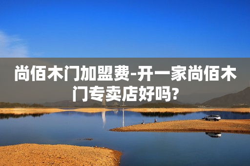 尚佰木门加盟费-开一家尚佰木门专卖店好吗?
